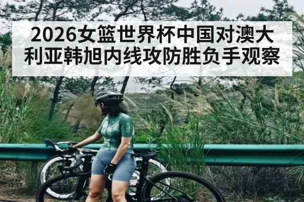 2026女篮世界杯中国对澳大利亚韩旭内线攻防胜负手观察